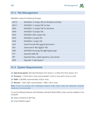 File Management386
31.2 File Management
MAXQDA creates the following file types:
.MX12 MAXQDA 12 Project file for Windows and Mac
.MX11 MAXQDA 11 project file for Mac
.MX5 MAXQDA 11 project file for Windows
.MX4 MAXQDA 10 project file
.MX3 MAXQDA 2007 project file
.MX2 MAXQDA 2 project file
.M2K MAXQDA 1 project file
.LOA Saved formula files (Logical Activation)
.SEA Saved search files (SEArch file)
.MEX MAXQDA Exchange file (MAX EXchange)
.TXT Exported table file
.RTF Exported texts, coded segments, and memos
.MTR Exported “Code System”
31.3 System Requirements
 Operating System: Microsoft Windows from version 7, or Mac OS X from version 10.7
 Processor: 1,3 GHz with 2 cores recommended: 2 GHz or more with 2 cores or more
 RAM: 2 GB RAM, recommended: 4 GB or more
 Monitor: 1.024 x 600, recommended: 1.280 x 720 or more
Note: If you are working with challenging projects and/or large media files adequate computer
hardware is recommended.
To use the following features with Windows, Microsoft Word 2003 or later must be installed on the
computer:
 Import of DOC/X or ODT files
 Smart Publisher export
 