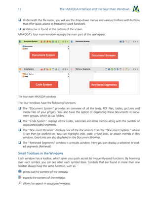 The MAXQDA Interface and the Four Main Windows12
 Underneath the file name, you will see the drop-down menus and various toolbars with buttons
that offer quick access to frequently-used functions.
 A status bar is found at the bottom of the screen.
MAXQDA's four main windows occupy the main part of the workspace:
The four main MAXQDA windows
The four windows have the following functions:
 The “Document System” provides an overview of all the texts, PDF files, tables, pictures and
media files of your project. You also have the option of organizing these documents in docu-
ment groups, which act as folders.
 The “Code System” displays all the codes, subcodes and code memos along with the number of
associated coded segments.
 The “Document Browser” displays one of the documents from the “Document System,” where
it can then be worked on. You can highlight, edit, code, create links, or attach memos in this
window. Geo-Links are also displayed in the Document Browser.
 The “Retrieved Segments” window is a results window. Here you can display a selection of cod-
ed segments (Retrieval).
Small Toolbars in the Windows
Each window has a toolbar, which gives you quick access to frequently-used functions. By hovering
over each symbol, you can see what each symbol does. Symbols that are found in more than one
toolbar always have the same function, such as:
prints out the content of the window
exports the content of the window
allows for search in associated window
 