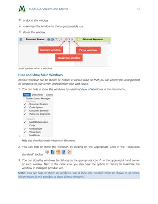 MAXQDA Screens and Menus 13
undocks the window
maximizes the window to the largest possible size
closes the window
Small toolbar within a window
Hide and Show Main Windows
All four windows can be shown or hidden in various ways so that you can control the arrangement
of windows on your screen and optimize your work space.
1. You can hide or show the windows by selecting View > Windows in the main menu.
1.
Hide and show four main windows in the menu
2. You can hide or show the windows by clicking on the appropriate icons in the “MAXQDA
standard” toolbar: .
3. You can close the windows by clicking on the appropriate icon in the upper-right hand corner
of each window. Next to the close icon, you also have the option of clicking to maximize the
window to its largest possible size.
Note: You can hide or show all windows, but at least one window must be shown at all times,
which means it isn’t possible to close all four windows.
 