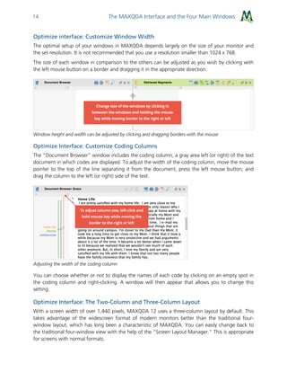 The MAXQDA Interface and the Four Main Windows14
Optimize interface: Customize Window Width
The optimal setup of your windows in MAXQDA depends largely on the size of your monitor and
the set resolution. It is not recommended that you use a resolution smaller than 1024 x 768.
The size of each window in comparison to the others can be adjusted as you wish by clicking with
the left mouse button on a border and dragging it in the appropriate direction.
Window height and width can be adjusted by clicking and dragging borders with the mouse
Optimize Interface: Customize Coding Columns
The “Document Browser” window includes the coding column, a gray area left (or right) of the text
document in which codes are displayed. To adjust the width of the coding column, move the mouse
pointer to the top of the line separating it from the document, press the left mouse button, and
drag the column to the left (or right) side of the text.
Adjusting the width of the coding column
You can choose whether or not to display the names of each code by clicking on an empty spot in
the coding column and right-clicking. A window will then appear that allows you to change this
setting.
Optimize Interface: The Two-Column and Three-Column Layout
With a screen width of over 1,440 pixels, MAXQDA 12 uses a three-column layout by default. This
takes advantage of the widescreen format of modern monitors better than the traditional four-
window layout, which has long been a characteristic of MAXQDA. You can easily change back to
the traditional four-window view with the help of the “Screen Layout Manager.” This is appropriate
for screens with normal formats.
 