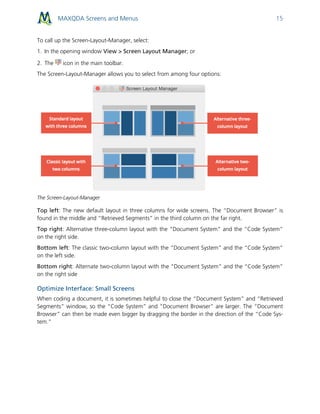 MAXQDA Screens and Menus 15
To call up the Screen-Layout-Manager, select:
1. In the opening window View > Screen Layout Manager; or
2. The icon in the main toolbar.
The Screen-Layout-Manager allows you to select from among four options:
The Screen-Layout-Manager
Top left: The new default layout in three columns for wide screens. The “Document Browser” is
found in the middle and “Retrieved Segments” in the third column on the far right.
Top right: Alternative three-column layout with the “Document System” and the “Code System”
on the right side.
Bottom left: The classic two-column layout with the “Document System” and the “Code System”
on the left side.
Bottom right: Alternate two-column layout with the “Document System” and the “Code System”
on the right side
Optimize Interface: Small Screens
When coding a document, it is sometimes helpful to close the “Document System” and “Retrieved
Segments” window, so the “Code System” and “Document Browser” are larger. The “Document
Browser” can then be made even bigger by dragging the border in the direction of the “Code Sys-
tem.”
 