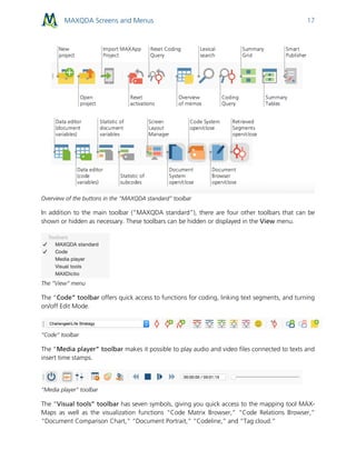 MAXQDA Screens and Menus 17
Overview of the buttons in the “MAXQDA standard” toolbar
In addition to the main toolbar (”MAXQDA standard”), there are four other toolbars that can be
shown or hidden as necessary. These toolbars can be hidden or displayed in the View menu.
The “View” menu
The “Code” toolbar offers quick access to functions for coding, linking text segments, and turning
on/off Edit Mode.
“Code” toolbar
The “Media player” toolbar makes it possible to play audio and video files connected to texts and
insert time stamps.
“Media player” toolbar
The “Visual tools” toolbar has seven symbols, giving you quick access to the mapping tool MAX-
Maps as well as the visualization functions “Code Matrix Browser,” “Code Relations Browser,”
“Document Comparison Chart,” “Document Portrait,” “Codeline,” and “Tag cloud.”
 