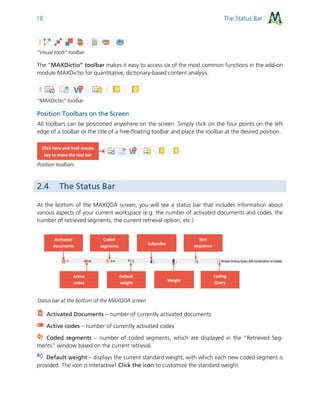 The Status Bar18
“Visual tools” toolbar
The “MAXDictio” toolbar makes it easy to access six of the most common functions in the add-on
module MAXDictio for quantitative, dictionary-based content analysis.
“MAXDictio” toolbar
Position Toolbars on the Screen
All toolbars can be positioned anywhere on the screen. Simply click on the four points on the left
edge of a toolbar or the title of a free-floating toolbar and place the toolbar at the desired position.
Position toolbars
2.4 The Status Bar
At the bottom of the MAXQDA screen, you will see a status bar that includes information about
various aspects of your current workspace (e.g. the number of activated documents and codes, the
number of retrieved segments, the current retrieval option, etc.)
Status bar at the bottom of the MAXQDA screen
Activated Documents – number of currently activated documents
Active codes – number of currently activated codes
Coded segments – number of coded segments, which are displayed in the “Retrieved Seg-
ments” window based on the current retrieval.
Default weight – displays the current standard weight, with which each new coded segment is
provided. The icon is interactive! Click the icon to customize the standard weight.
 