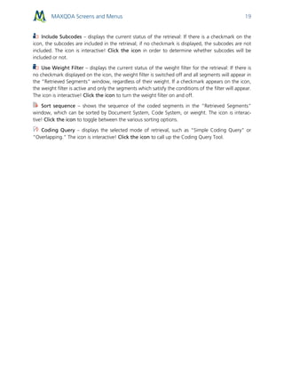 MAXQDA Screens and Menus 19
Include Subcodes – displays the current status of the retrieval: If there is a checkmark on the
icon, the subcodes are included in the retrieval; if no checkmark is displayed, the subcodes are not
included. The icon is interactive! Click the icon in order to determine whether subcodes will be
included or not.
Use Weight Filter – displays the current status of the weight filter for the retrieval: If there is
no checkmark displayed on the icon, the weight filter is switched off and all segments will appear in
the “Retrieved Segments” window, regardless of their weight. If a checkmark appears on the icon,
the weight filter is active and only the segments which satisfy the conditions of the filter will appear.
The icon is interactive! Click the icon to turn the weight filter on and off.
Sort sequence – shows the sequence of the coded segments in the “Retrieved Segments”
window, which can be sorted by Document System, Code System, or weight. The icon is interac-
tive! Click the icon to toggle between the various sorting options.
Coding Query – displays the selected mode of retrieval, such as “Simple Coding Query” or
“Overlapping.” The icon is interactive! Click the icon to call up the Coding Query Tool.
 