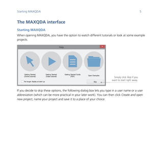 Starting MAXQDA 5
	
The MAXQDA interface
Starting MAXQDA
When opening MAXQDA, you have the option to watch different tutorials or look at some example
projects.
	
If you decide to skip these options, the following dialog box lets you type in a user name or a user
abbreviation (which can be more practical in your later work). You can then click Create and open
new project, name your project and save it to a place of your choice.
	
Simply click Skip if you
want to start right away.
 