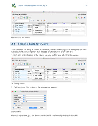 Use of Table Overviews in MAXQDA 25
Limit search to one column
3.4 Filtering Table Overviews
Table overviews can easily be filtered. For example, in the Data Editor you can display only the rows
with documents containing more than 20 codes or whose names begin with “B”:
1. Right-click on the heading of the column you wish to filter, and select the Filter option.
Set filter by column
2. Set the desired filter options in the window that appears.
Filter window
In all four input fields, you can define criteria to filter. The following criteria are available:
 