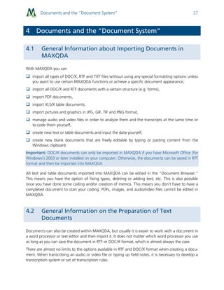 Documents and the “Document System” 27
4 Documents and the “Document System”
4.1 General Information about Importing Documents in
MAXQDA
With MAXQDA you can
 import all types of DOC/X, RTF and TXT files without using any special formatting options unless
you want to use certain MAXQDA functions or achieve a specific document appearance,
 import all DOC/X and RTF documents with a certain structure (e.g. forms),
 import PDF documents,
 import XLS/X table documents,
 import pictures and graphics in JPG, GIF, TIF and PNG format,
 manage audio and video files in order to analyze them and the transcripts at the same time or
to code them yourself,
 create new text or table documents and input the data yourself,
 create new blank documents that are freely editable by typing or pasting content from the
Windows clipboard.
Important: DOC/X documents can only be imported in MAXQDA if you have Microsoft Office (for
Windows!) 2003 or later installed on your computer. Otherwise, the documents can be saved in RTF
format and then be imported into MAXQDA.
All text and table documents imported into MAXQDA can be edited in the “Document Browser.”
This means you have the option of fixing typos, deleting or adding text, etc. This is also possible
once you have done some coding and/or creation of memos. This means you don’t have to have a
completed document to start your coding. PDFs, images, and audio/video files cannot be edited in
MAXQDA.
4.2 General Information on the Preparation of Text
Documents
Documents can also be created within MAXQDA, but usually it is easier to work with a document in
a word processor or text editor and then import it. It does not matter which word processor you use
as long as you can save the document in RTF or DOC/X format, which is almost always the case.
There are almost no limits to the options available in RTF and DOC/X format when creating a docu-
ment. When transcribing an audio or video file or typing up field notes, it is necessary to develop a
transcription system or set of transcription rules.
 