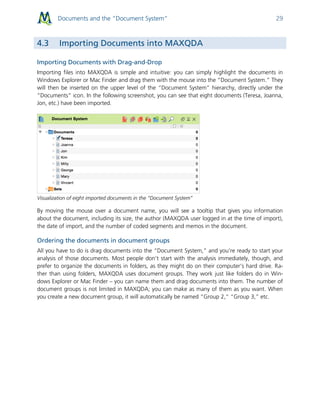Documents and the “Document System” 29
4.3 Importing Documents into MAXQDA
Importing Documents with Drag-and-Drop
Importing files into MAXQDA is simple and intuitive: you can simply highlight the documents in
Windows Explorer or Mac Finder and drag them with the mouse into the “Document System.” They
will then be inserted on the upper level of the “Document System” hierarchy, directly under the
“Documents” icon. In the following screenshot, you can see that eight documents (Teresa, Joanna,
Jon, etc.) have been imported.
Visualization of eight imported documents in the “Document System”
By moving the mouse over a document name, you will see a tooltip that gives you information
about the document, including its size, the author (MAXQDA user logged in at the time of import),
the date of import, and the number of coded segments and memos in the document.
Ordering the documents in document groups
All you have to do is drag documents into the “Document System,” and you’re ready to start your
analysis of those documents. Most people don’t start with the analysis immediately, though, and
prefer to organize the documents in folders, as they might do on their computer’s hard drive. Ra-
ther than using folders, MAXQDA uses document groups. They work just like folders do in Win-
dows Explorer or Mac Finder – you can name them and drag documents into them. The number of
document groups is not limited in MAXQDA; you can make as many of them as you want. When
you create a new document group, it will automatically be named “Group 2,” “Group 3,” etc.
 