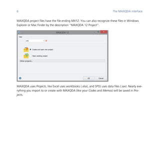 6 The MAXQDA interface
	
MAXQDA project files have the file ending MX12. You can also recognize these files in Windows
Explorer or Mac Finder by the description “MAXQDA 12 Project”.
	
MAXQDA uses Projects, like Excel uses workbooks (.xlsx), and SPSS uses data files (.sav). Nearly eve-
rything you import to or create with MAXQDA (like your Codes and Memos) will be saved in Pro-
jects.
	
 