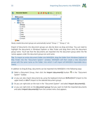 Importing Documents into MAXQDA30
Newly created document groups are automatically named “Group 1,” “Group 2,” etc.
Import of documents into document groups can also be done via drag and drop. You just need to
highlight the documents in Windows Explorer or Mac Finder and drag them onto the document
group name. You’ll see that the documents are imported into the document group when the file
names appear under the document group icon and name.
Tip: To import an entire document folder into MAXQDA, drag the folder from Windows Explorer or
Mac Finder into the “Document System” window. MAXQDA will then create a new document
group with the same name as the folder, into which it will import all MAXQDA importable docu-
ments.
In addition to Drag & Drop, documents can be imported into MAXQDA in the following ways:
 Select a Document Group, then click the Import document(s) button in the “Document
System” toolbar.
 or you can also import documents by using the keyboard shortcuts Shift+Ctrl+T (import to the
upper level) or Alt+T (import to the selected document group).
 Or you can right-click on the root in the “Document System” and select Import document(s).
 or you can right-click on the document group that you want to hold the imported documents
and select Import document(s) from the context menu that appears.
 