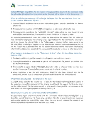 Documents and the “Document System” 33
multiple MAXQDA project files. For this reason, when you delete a document, the associated media
file will not be deleted (without prompting), as the file could still be linked to other documents.
What actually happens when a PDF or image file larger than the set maximum size is im-
ported into the “Document System”?
1. The document is added to the list in the “Document System” just as it would be if it were a
smaller file.
2. The document is visualized with the PDF or image icon as is the case with smaller files.
3. The document is copied into the “MAXQDA_Externals” folder unless you have chosen to have
external files saved elsewhere. The original document remains in its original location.
It is import to remember that unless you change the default folder for external files, this folder will
hold externals for all projects. You will only have a separate folder for the externals of a certain pro-
ject if you change the external folder in the Preferences … window. It often makes sense to use
the same folder for all of your projects, so that several projects can access the same external file. It is
for this reason that audio/video files are not deleted from the external files folder automatically
when the linked document is deleted; this audio/video file could also be linked to other documents.
What happens to a document in the “Document System” when it is linked to a media (au-
dio/video) file?
1. The location of the original file is saved in the Properties menu of the document.
2. The original media file is never saved as part of MAXQDA project file, even if it is smaller than
the maximum file size.
3. The media file is copied into the “MAXQDA_Externals” folder or whatever folder you have cho-
sen for this purpose. The original document remains in its original location.
4. When importing a text file with timestamps, MAXQDA also looks through the file for
timestamps, creates a List of timestamps synchronizes the text with the audio/video file.
Which file is actually used – the original or the copy?
MAXQDA always looks for the original first – it looks for the file based on the path that is saved in
the properties menu of the document. If the original is not found, the copy of the file in the exter-
nal files folder is used. This file is then loaded. In other words, the original file can be moved or de-
leted without it affecting the proper functioning of MAXQDA.
Be careful when using the same file name for different files!
It is possible to import several documents with the same name into the “Document System” (e.g.
three files named “Interview 1”). This is only a problem if the file is larger than the set maximum
and must be saved in the external files folder. When the most recently imported file is saved, it au-
tomatically replaces the older file with the same exact name.
 