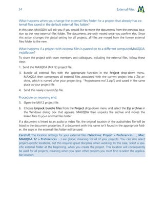External Files34
What happens when you change the external files folder for a project that already has ex-
ternal files saved in the default external files folder?
In this case, MAXQDA will ask you if you would like to move the documents from the previous loca-
tion to the new external files folder. The documents are only moved once you confirm this. Since
this action changes the global setting for all projects, all files are moved from the former external
files folder to the new.
What happens if a project with external files is passed on to a different computer/MAXQDA
installation?
To share the project with team members and colleagues, including the external files, follow these
steps
1. Send the MAXQDA (MX12) project file.
3. Bundle all external files with the appropriate function in the Project drop-down menu.
MAXQDA then compresses all external files associated with the current project into a Zip ar-
chive, which is named after your project (e.g. “Projectname.mx12.zip”) and saved in the same
place as your project file.
4. Send this newly created Zip file.
Procedure on receiving end:
5. Open the MX12 project file.
6. Choose Unpack bundle files from the Project drop-down menu and select the Zip archive in
the Windows dialog box that appears. MAXQDA then unpacks the archive and moves the
linked files to your external files folder.
If a document is linked to an audio or video file, the original location of the audio/video file will be
listed in the document properties. If a document with this name isn’t found in the appropriate fold-
er, the copy in the external files folder will be used.
Careful! The location settings for your external files (Windows: Project > Preferences …; Mac:
MAXQDA 12 > Preferences …) are global, meaning for all of your projects. You can also select
project-specific locations, but this requires great discipline when working. In this case, select a spe-
cific external folder at the beginning, when you create the project. This location will consequently
be used for all projects, meaning when you open other projects you must first re-select the applica-
ble location.
 
