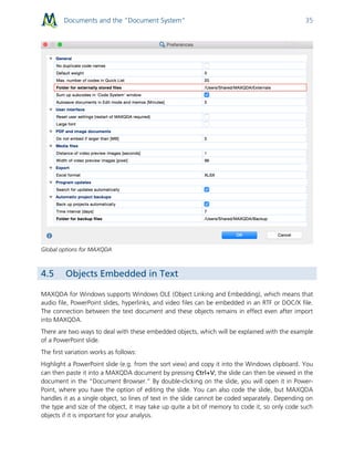 Documents and the “Document System” 35
Global options for MAXQDA
4.5 Objects Embedded in Text
MAXQDA for Windows supports Windows OLE (Object Linking and Embedding), which means that
audio file, PowerPoint slides, hyperlinks, and video files can be embedded in an RTF or DOC/X file.
The connection between the text document and these objects remains in effect even after import
into MAXQDA.
There are two ways to deal with these embedded objects, which will be explained with the example
of a PowerPoint slide.
The first variation works as follows:
Highlight a PowerPoint slide (e.g. from the sort view) and copy it into the Windows clipboard. You
can then paste it into a MAXQDA document by pressing Ctrl+V; the slide can then be viewed in the
document in the “Document Browser.” By double-clicking on the slide, you will open it in Power-
Point, where you have the option of editing the slide. You can also code the slide, but MAXQDA
handles it as a single object, so lines of text in the slide cannot be coded separately. Depending on
the type and size of the object, it may take up quite a bit of memory to code it, so only code such
objects if it is important for your analysis.
 