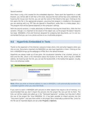 Hyperlinks Embedded in Texts36
Second variation:
Here there is only a link created for the embedded objection. These work like hyperlinks in a web
browser; you will be able to tell that a link exists, because the text will be blue and underlined. By
hovering the mouse over the link, you can see the name of file linked to that spot. Clicking on the
link opens the file in the appropriate program, assuming that program is installed on the program
you are working with (e.g. PPT files are opened in PowerPoint, audio files in a media player, etc.).
The program that will be opened depends on the computer’s settings.
With the second variation, it makes absolutely no difference how big the linked file is. With the first
variation, though, it is important to be aware of the object size, so the project file doesn’t become
too large. MAXQDA is first and foremost designed for analyzing text documents, so it is not rec-
ommended that you use it as a photo archive or as a multimedia program.
4.6 Hyperlinks Embedded in Texts
Thanks to the expansion of the Internet, everyone knows what a link and what happens when you
click on one. Documents imported into MAXQDA can also have hyperlinks in them. Clicking on the
link in MAXQDA brings up the webpage or HTML file in the default browser.
Hyperlinks are always made up of two parts: the visualization (whether it be a button, picture, or
text) and the URL, which is the information about the location of the file, which may be a WWW
address. By hovering over the link, you can see the location/URL in the tooltip that appears. Usually,
this is not otherwise visible.
Hyperlink in a text
Note: When you enter an Internet address in a text in MAXQDA, it will automatically transform into
a clickable hyperlink when you close Edit Mode.
If you want to work in MAXQDA with pictures or other objects that require a lot of memory, it is
recommended that you don’t import the pictures into the project file, but just link to them. The
links can still be coded and called up in the “Retrieved Segments” window, but they don’t affect
the size of the project file. Since MAXQDA 10, it has been possible to import pictures into the
“Document System” and save them either in the project file or externally as external files. Limits for
the file size of imported objects are set under Projects > Options.
 