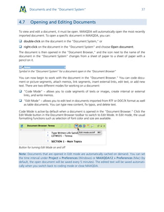 Documents and the “Document System” 37
4.7 Opening and Editing Documents
To view and edit a document, it must be open. MAXQDA will automatically open the most recently
imported document. To open a specific document in MAXQDA, you can:
 double-click on the document in the “Document System,” or
 right-click on the document in the “Document System” and choose Open document.
The document is then opened in the “Document Browser,” and the icon next to the name of the
document in the “Document System” changes from a sheet of paper to a sheet of paper with a
pencil on it.
Symbol in the “Document System” for a document open in the “Document Browser”
You can now begin to work with the document in the “Document Browser.” You can code docu-
ment or picture segments, attach memos, link segments, insert external links, edit text, or add new
text. There are two different modes for working on a document:
 ”Code Mode” – allows you to code segments of texts or images, create internal or external
links, and write memos.
 ”Edit Mode” – allows you to edit text in documents imported from RTF or DOC/X format as well
as table documents. You can type new content, fix typos, and delete text.
Code Mode is active by default when a document is opened in the “Document Browser.” Click the
Edit Mode button in the Document Browser toolbar to switch to Edit Mode. In Edit mode, the usual
formatting functions such as selection of font color and size are available.
Button for turning Edit Mode on and off
Note: Documents that are opened in Edit mode are automatically cached on demand. You can set
the time interval under Project > Preferences (Windows) or MAXQDA12 > Preferences (Mac) (by
default, the open document will be saved every 5 minutes). The edited text will be saved automati-
cally when you switch back to coding mode or close MAXQDA.
 