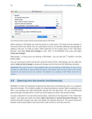 Opening two documents simultaneously38
Set interval at which project will be automatically saved in Edit Mode.
When working in Edit Mode, you have the option to undo actions. The Undo function operates in
the same manner as in Word. You can undo actions such as, for example, deleting a text passage or
adding a new one. To undo an action, either right-click on the context menu in the “Document
Browser” and select Undo text changes or click “Edit” in the MAXQDA main menu and select
Undo text changes.
Alternatively – so long as you are working in Edit Mode – you can click the symbol in the Edit
Mode toolbar.
You can reverse your actions one by one using the Undo function. Alternatively, you can select the
option Undo all text changes to reverse all changes since the last time Edit Mode was activated.
Important: The undo function is only available when you are working in Edit Mode. As soon as you
go back to Code Mode or open another document, all changes that you have made in the current
document are saved and can’t be undone. The deletion of a coding in Edit Mode cannot be re-
versed.
4.8 Opening two documents simultaneously
MAXQDA 12 offers the possibility of opening two documents simultaneously, each in in a separate
document browser. This is helpful notably for conducting literature reviews: Open a publication as a
PDF in one window and code thematically, directly from the document. You can simultaneously
open and code a text document in which you have made your notes in the second window.
To open a document in its own document browser, right-click on the document in the “Document
System” and select and select the option Open document in second Document Browser. The
second document browser will open and display the selected document. The second document
browser is particularly helpful if you work with a wide monitor or with two monitors.
 