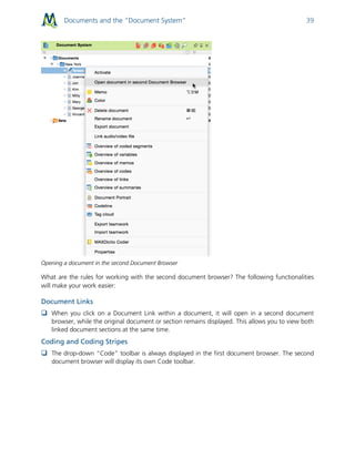 Documents and the “Document System” 39
Opening a document in the second Document Browser
What are the rules for working with the second document browser? The following functionalities
will make your work easier:
Document Links
 When you click on a Document Link within a document, it will open in a second document
browser, while the original document or section remains displayed. This allows you to view both
linked document sections at the same time.
Coding and Coding Stripes
 The drop-down “Code” toolbar is always displayed in the first document browser. The second
document browser will display its own Code toolbar.
 