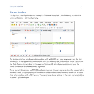 The user interface 7
	
The user interface
Once you successfully created and saved your first MAXQDA project, the following four-window
screen will appear – still mostly empty.
	
The division into four windows makes working with MAXQDA very easy: as you can see, the first
window (1) in the upper left corner contains the Document System, the window below (2) contains
the Code System, the window in the upper right corner (3) is the Document Browser, and the
fourth window (4) is called Retrieved Segments.
These four windows make up MAXQDA’s basic structure. You can rearrange them by swapping the
windows’ sides, or by displaying the windows in three instead of two columns, which can be bene-
ficial when working with a 16:9 screen. You can change those settings in the main menu with View
> Screen Layout Manager.
	
1
2
3
4
 