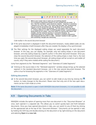 Opening Documents in Tabs40
Code toolbar in the second document browser
 If the same document is displayed in both the document browsers, newly added codes are dis-
played immediately in both browsers after they are created; the display is thus synchronized.
 The filter settings for the displayed coding stripes are saved separately for each document
browser. In this way, you can display, for example, only red coding stripes in one document
browser, and only coding stripes by a specific author in the other document browser. Once you
close the second document browser, the selection of the coding stripes is reset: that is, the next
time you open the second document browser, all coding stripes will be turned on and visible (of
course, only if they were created while coding the document.)
Jump from segments to the “Retrieved Segments” and “Overview of Coded Segments”
 Clicking on the source data in the "Retrieved segments" window always brings up the selected
segment in the standard document browser, not in the new second document browser. The
same is true for browsing the segments in the "Overview of Coded Segments".
Editing documents
 In the second document browser, you can switch to edit mode at any time by clicking the
button, to make changes to the document. Please note that only one of the two open docu-
ments can be in Edit mode at a time.
Note: If the same document is open in both MAXQDA document browsers, it is not possible to edit
the document.
4.9 Opening Documents in Tabs
MAXQDA includes the option of opening more than one document in the “Document Browser” at
once, each opened in a separate tab. This allows you to switch quickly back and forth between
documents. Once you have opened documents in tabs, you can switch to any of them by clicking
on the appropriate tab at the top of the “Document Browser.” Documents can be opened in tabs
by holding the Shift key and double-clicking on the document or by right-clicking on the document
and selecting Open in a new tab.
 