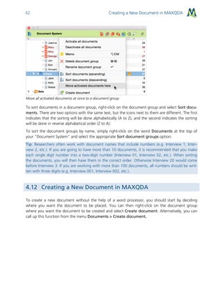 Creating a New Document in MAXQDA42
Move all activated documents at once to a document group
To sort documents in a document group, right-click on the document group and select Sort docu-
ments. There are two options with the same text, but the icons next to them are different. The first
indicates that the sorting will be done alphabetically (A to Z), and the second indicates the sorting
will be done in reverse alphabetical order (Z to A).
To sort the document groups by name, simply right-click on the word Documents at the top of
your “Document System” and select the appropriate Sort document groups option.
Tip: Researchers often work with document names that include numbers (e.g. Interview 1, Inter-
view 2, etc.). If you are going to have more than 10 documents, it is recommended that you make
each single digit number into a two-digit number (Interview 01, Interview 02, etc.). When sorting
the documents, you will then have them in the correct order. Otherwise Interview 20 would come
before Interview 3. If you are working with more than 100 documents, all numbers should be writ-
ten with three digits (e.g. Interview 001, Interview 002, etc.).
4.12 Creating a New Document in MAXQDA
To create a new document without the help of a word processor, you should start by deciding
where you want the document to be placed. You can then right-click on the document group
where you want the document to be created and select Create document. Alternatively, you can
call up this function from the menu Documents > Create document.
 