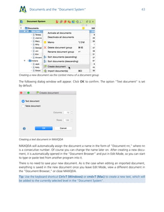 Documents and the “Document System” 43
Creating a new document via the context menu of a document group
The following dialog window will appear. Click OK to confirm. The option “Text document” is set
by default.
Creating a text document in MAXQDA
MAXQDA will automatically assign the document a name in the form of “Document nn,” where nn
is a consecutive number. Of course you can change the name later on. After creating a new docu-
ment, it is automatically opened in the “Document Browser” and put in Edit Mode, so you can start
to type or paste text from another program into it.
There is no need to save your new document. As is the case when editing an imported document,
everything is saved in the new document once you leave Edit Mode, view a different document in
the “Document Browser,” or close MAXQDA.
Tip: Use the keyboard shortcut Ctrl+T (Windows) or cmd+T (Mac) to create a new text, which will
be added to the currently selected level in the "Document System".
 