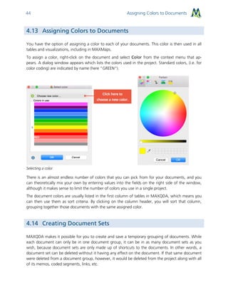 Assigning Colors to Documents44
4.13 Assigning Colors to Documents
You have the option of assigning a color to each of your documents. This color is then used in all
tables and visualizations, including in MAXMaps.
To assign a color, right-click on the document and select Color from the context menu that ap-
pears. A dialog window appears which lists the colors used in the project. Standard colors, (i.e. for
color coding) are indicated by name (here "GREEN").
Selecting a color
There is an almost endless number of colors that you can pick from for your documents, and you
can theoretically mix your own by entering values into the fields on the right side of the window,
although it makes sense to limit the number of colors you use in a single project.
The document colors are usually listed in the first column of tables in MAXQDA, which means you
can then use them as sort criteria. By clicking on the column header, you will sort that column,
grouping together those documents with the same assigned color.
4.14 Creating Document Sets
MAXQDA makes it possible for you to create and save a temporary grouping of documents. While
each document can only be in one document group, it can be in as many document sets as you
wish, because document sets are only made up of shortcuts to the documents. In other words, a
document set can be deleted without it having any effect on the document. If that same document
were deleted from a document group, however, it would be deleted from the project along with all
of its memos, coded segments, links, etc.
 