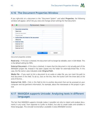 The Document Properties Window46
4.16 The Document Properties Window
If you right-click on a document in the “Document System” and select Properties, the following
window will appear, which lets you view and change certain settings for that document:
Document properties window
Read-only – if this box is checked, the document will no longer be editable, even in Edit Mode. This
is the default setting for PDFs.
External Document – If this box is checked, it means that the document is not actually part of the
MAXQDA project file. Instead it has been copied into the folder for externally-linked files. In this
case, the file name is also indicated under Original Path.
Media file – If you want to link a document to an audio or video file, you can insert the path to
that document in this field. To do so, click on the line, then the button with the three dots at the
end of the line…
External link 1/2/3 – Click in this field to link to another document that can be accessed on your
computer and has pertinent information, for example, about the interviewee or the project in gen-
eral.
4.17 MAXQDA supports Unicode: Analyzing texts in different
languages
The fact that MAXQDA supports Unicode makes it possible not only to import and analyze docu-
ments in any script, from Japanese to Cyrillic to Arabic), but also to create codes and variables in
these languages. This Unicode functionality is available in every MAXQDA function
 