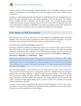 Documents and the “Document System” 47
Different countries, different languages, different alphabets – this is no problem as long as one does
research in the Americas or the European Union. But what happens if you want to analyze Russian
or Mandarin?
Unicode is an international standard with the goal of standardizing all known languages and char-
acters. This makes it possible to work with various languages in the same document. One sentence
can be in English, the next in Mandarin, and the next in Arabic. This is possible because Unicode
(unlike more common computer character systems like ASCII or ISO Latin) can deal with more than
128 or 256 different characters. In MAXQDA, even codes and variable names can be created with
“foreign” characters, and searches and in-vivo coding are possible with any language.
4.18 Notes on PDF Documents
PDF documents, like normal text documents, can be imported into a MAXQDA project and coded.
However, there are some special considerations when working with PDF documents, as the PDF
format was not concieved for text editing but rather as a layout format for printing:
Saving PDF files outside the MAXQDA project file
By default, all PDF files smaller than 5 MB will be saved in the project file upon insertion. PDF files
larger than 5 MB are not saved in the MAXQDA project itself, but rather in the folder for externally
saved files, and generate only a reference to the the externally saved data. You can customize the
maximum file size as well as the location for externally saved files under Project > Preferences …
(Windows) or MAXQDA 12 > Preferences … (Mac).
Tip: If you are working with many large PDF files (e.g. with a total size of more than 1 GB), it makes
sense to store them externally so that the MAXQDA file remains small and can be easily secured. For
optimal performance it is recommended that externally saved files be located on the local hard disk
and if possible not on a network, although the acceleration of network speeds mean that this poses
less and less of a problem.
Text and image segments in PDF documents can be coded with the mouse. Select and create a
frame around the desired segments to subsequently code them. MAXQDA does not distinguish
between text and image encodings in regards to code frequency; however in the Coding Query
when searching for overlap, the query will search independently for overlap/intersection in text and
image documents. Overlap between text segments and image segments will be ignored. The
“Near” function for image segents always returns a result of 0, both in the Complex Coding Query
and the Code Relations Browser.
If a text is in the format of a scanned PDF file, Optical Character Recognition or OCR, a text recogni-
tion process, must carried out beforehand. This process makes it possible to mark and code the text,
otherwise it would be possible only to mark images.
 