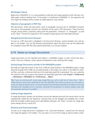Notes on Image Documents48
Multipage Coding
Beginning in MAXQDA 12, it is now possible to code text and image segments which fall over mul-
tiple pages, without dividing them. If the project is transferred to MAXQDA 11, the segments will
once again be divided and the number of coded segments may increase.
Absence of paragraphs in PDF files
PDF documents, unlike text documents, have no paragraph structure per se. MAXQDA functions
that rely on the paragraph structure can therefore not be used in PDF documents. These functions
include, among others, automatic coding with the parameters “Sentence” or “Paragraph”, as well
as the “Near” function for segments in the Complex Coding Query and Code Matrix Browser.
Navigating the Document Browser
As soon as a PDF document is displayed in the Document Browser, several clickable icons will ap-
pear in the toolbar. You can flip forward and backward, adjust the zoom and use the bookmarks
for navigation (many PDF files have several bookmarks, e.g. one per chapter).
4.19 Notes on Image Documents
Image documents can be imported and coded in a MAXQDA project, as with normal text docu-
ments. There are, however, certain special considerations when working with images:
Saving Image Documents outside of the MAXQDA project
Normally all image documents of less than 5 MB are saved directly in the MAXQDA project. Image
documents larger than 5 MB are not saved directly in the project, but rather in the folder for exter-
nal files, and only a reference referring to the externally saved file is generated. You can customize
the maximum file size as well as the location for externally saved files under Project > Preferences
… (Windows) or MAXQDA 12 > Preferences … (Mac).
Tip: If you are working with many large image files (e.g. with a total size of more than 1 GB), it
makes sense to store them externally so that the MAXQDA file remains small and can be easily se-
cured. For optimal performance it is recommended that externally saved files be located on the local
hard disk and if possible not on a network, although the acceleration of network speeds mean that
this poses less and less of a problem.
Coding Image Segments
In image documents, borders can be drawn around the selected area with the mouse which can be
subsequently coded like text segments, meaning they can be dragged and dropped into a code.
With the Complex Coding Query and Code Relations Browser, the “Near” function for image seg-
ments always returns a result of 0.
Rotating and Zooming Images
As soon as an image document is displayed in the „Document Browser“, several icons for viewing
the image will appear in the toolbar. You can zoom in or out of the image as well as rotate it clock-
 