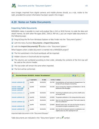 Documents and the “Document System” 49
wise (images imported from digital cameras and mobile phones should, as a rule, rotate to the
right, provided the correct information has been saved in the image.)
4.20 Notes on Table Documents
Importing Table Documents
MAXQDA makes it possible to insert and analyze files in XLS or XLSX format, to code the data and
attach memos. As with other file types (DOC, DOCX, PDF etc.), you can import table documents in
the following ways:
 Drag & Drop the file from Windows Explorer or Mac Finder into the “Document System,”
 with the menu function Documents > Import Document,
 with the Import Document(s) button in the “Document System.”
What happens when a table document is inserted into a MAXQDA project?
 The first worksheet in the Excel workbook will be imported.
 Hidden columns in Excel will also be imported.
 The columns are numbered according to their order, whereby the contents of the first row will
be used as the column header.
 The row order will remain the same when imported.
 The font will be conformed.
Imported table document in the “Document Browser"
Table documents are indicated in the “Document System” with a symbol.
 