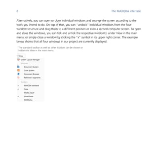 8 The MAXQDA interface
	
Alternatively, you can open or close individual windows and arrange the screen according to the
work you intend to do. On top of that, you can “undock” individual windows from the four-
window structure and drag them to a different position or even a second computer screen. To open
and close the windows, you can tick and untick the respective window(s) under View in the main
menu, or simply close a window by clicking the “x” symbol in its upper right corner. The example
below shows that all four windows in our project are currently displayed.
	
	
	
The standard toolbar as well as other toolbars can be shown or
hidden via View in the main menu.
 