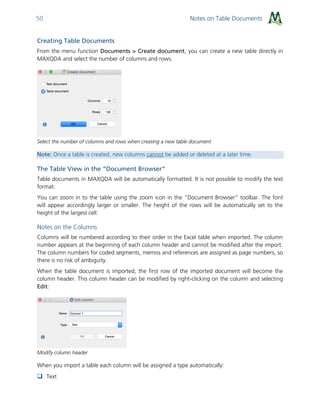 Notes on Table Documents50
Creating Table Documents
From the menu function Documents > Create document, you can create a new table directly in
MAXQDA and select the number of columns and rows.
Select the number of columns and rows when creating a new table document
Note: Once a table is created, new columns cannot be added or deleted at a later time.
The Table View in the “Document Browser”
Table documents in MAXQDA will be automatically formatted. It is not possible to modify the text
format.
You can zoom in to the table using the zoom icon in the “Document Browser” toolbar. The font
will appear accordingly larger or smaller. The height of the rows will be automatically set to the
height of the largest cell.
Notes on the Columns
Columns will be numbered according to their order in the Excel table when imported. The column
number appears at the beginning of each column header and cannot be modified after the import.
The column numbers for coded segments, memos and references are assigned as page numbers, so
there is no risk of ambiguity.
When the table document is imported, the first row of the imported document will become the
column header. This column header can be modified by right-clicking on the column and selecting
Edit:
Modify column header
When you import a table each column will be assigned a type automatically:
 Text
 