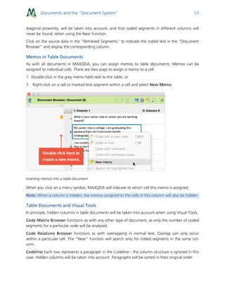Documents and the “Document System” 53
diagonal proximity, will be taken into account, and that coded segments in different columns will
never be found, when using the Near function.
Click on the source data in the “Retrieved Segments” to indicate the coded text in the “Document
Browser” and display the corresponding column.
Memos in Table Documents
As with all documents in MAXQDA, you can assign memos to table documents. Memos can be
assigned to individual cells. There are two ways to assign a memo to a cell:
1. Double-click in the grey memo field next to the table, or
7. Right-click on a cell or marked text segment within a cell and select New Memo.
Inserting memos into a table document
When you click on a menu symbol, MAXQDA will indicate to which cell this memo is assigned.
Note: When a column is hidden, the memos assigned to the cells in this column will also be hidden.
Table Documents and Visual Tools
In principle, hidden columns in table documents will be taken into account when using Visual Tools.
Code Matrix Browser functions as with any other type of document, as only the number of coded
segments for a particular code will be analyzed.
Code Relations Browser functions as with overlapping in normal text. Overlap can only occur
within a particular cell. The “Near” function will search only for coded segments in the same col-
umn.
Codeline Each row represents a paragraph in the Codeline - the column structure is ignored in this
case. Hidden columns will be taken into account. Paragraphs will be sorted in their original order.
 