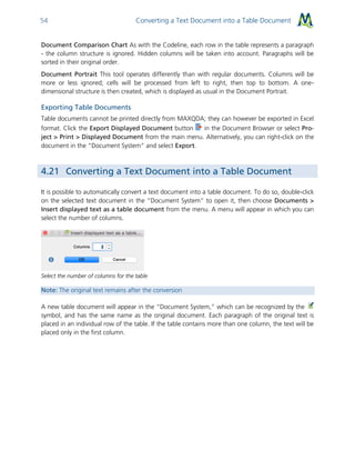 Converting a Text Document into a Table Document54
Document Comparison Chart As with the Codeline, each row in the table represents a paragraph
- the column structure is ignored. Hidden columns will be taken into account. Paragraphs will be
sorted in their original order.
Document Portrait This tool operates differently than with regular documents. Columns will be
more or less ignored; cells will be processed from left to right, then top to bottom. A one-
dimensional structure is then created, which is displayed as usual in the Document Portrait.
Exporting Table Documents
Table documents cannot be printed directly from MAXQDA; they can however be exported in Excel
format. Click the Export Displayed Document button in the Document Browser or select Pro-
ject > Print > Displayed Document from the main menu. Alternatively, you can right-click on the
document in the “Document System” and select Export.
4.21 Converting a Text Document into a Table Document
It is possible to automatically convert a text document into a table document. To do so, double-click
on the selected text document in the “Document System” to open it, then choose Documents >
Insert displayed text as a table document from the menu. A menu will appear in which you can
select the number of columns.
Select the number of columns for the table
Note: The original text remains after the conversion
A new table document will appear in the “Document System,” which can be recognized by the
symbol, and has the same name as the original document. Each paragraph of the original text is
placed in an individual row of the table. If the table contains more than one column, the text will be
placed only in the first column.
 