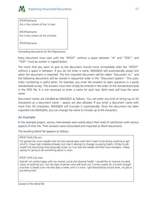 Importing Structured Documents 57
#TEXTtextname
this is the content of the 1st text
...
#TEXTtextname
this is the content of the 2nd text
...
#TEXTtextname
...
Formatting documents for the Preprocessor
Every document must start with the “#TEXT” without a space between “#” and “TEXT,” and
“TEXT” must be written in capital letters.
The name that you want to give to the document should come immediately after the “#TEXT”
without a space in between. If you do not enter a name, MAXQDA will automatically assign one
when the document is imported. The first imported document will be called “Document nn,” and
the following documents will be named in sequential order in the “Document System.” This auto-
matic numbering is useful when, for example, you enter the answers to open questions in a partly
standardized survey. The answers must then simply be entered in the order of the standardized data
in the SPSS file. It is not necessary to enter a name for each text. Both texts will have the same
name.
Document names are handled by MAXQDA as follows. You can enter any kind of string (up to 63
characters) as a document name – spaces are also allowed. If you enter a document name with
more than 63 characters, MAXQDA will truncate it automatically. Once the document has been
imported into MAXQDA, you can change the name to include up to 64 characters.
An Example
In the example project, various interviewees were asked about their level of satisfaction with various
aspects of their life. Their answers were transcribed and imported as Word documents.
The resulting Word file appears as follows:
#TEXT 4(26,f,0k,sin)
I've gained too much weight over the last several years and I don't seem to be doing anything to get
rid of it. I have high cholesterol levels, but I don't attempt to change my eating habits. I'd like to jolt
myself into becoming more physically active, so I can lose the weight and feel more energetic. I keep
saying I'm going to do something about it, soon.
#TEXT 3(34,f,2k,mar)
Overall I am pretty happy with my mental, social and physical health. I would like to improve my dedi-
cation to working out. I am the type of person who will work out 5 times a week for a month straight
and then is slowly turns into less days a week until it is none. I get distracted by school work, my job or
just being tired.
…
Excerpt of the Word file
 