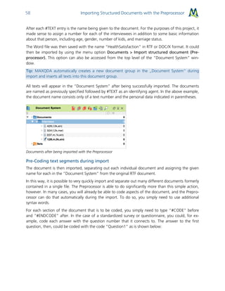 Importing Structured Documents with the Preprocessor58
After each #TEXT entry is the name being given to the document. For the purposes of this project, it
made sense to assign a number for each of the interviewees in addition to some basic information
about that person, including age, gender, number of kids, and marriage status.
The Word file was then saved with the name “HealthSatisfaction” in RTF or DOC/X format. It could
then be imported by using the menu option Documents > Import structured document (Pre-
processor). This option can also be accessed from the top level of the “Document System” win-
dow.
Tip: MAXQDA automatically creates a new document group in the „Document System“ during
import and inserts all texts into this document group.
All texts will appear in the “Document System” after being successfully imported. The documents
are named as previously specified followed by #TEXT as an identifying agent. In the above example,
the document name consists only of a text number and the personal data indicated in parentheses.
Documents after being imported with the Preprocessor
Pre-Coding text segments during import
The document is then imported, separating out each individual document and assigning the given
name for each in the “Document System” from the original RTF document.
In this way, it is possible to very quickly import and separate out many different documents formerly
contained in a single file. The Preprocessor is able to do significantly more than this simple action,
however. In many cases, you will already be able to code aspects of the document, and the Prepro-
cessor can do that automatically during the import. To do so, you simply need to use additional
syntax words.
For each section of the document that is to be coded, you simply need to type “#CODE” before
and “#ENDCODE” after. In the case of a standardized survey or questionnaire, you could, for ex-
ample, code each answer with the question number that it connects to. The answer to the first
question, then, could be coded with the code “Question1” as is shown below:
 