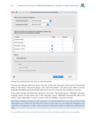 Importing Text from a Table/Spreadsheet (e.g. Answers to Open Questions)62
Settings for importing documents from an Excel spreadsheet
The two top settings determine which columns contain the Document Group and the Document
Name. If the names "Document group" and "Document Name" are used in your table as column
headings, MAXQDA will automatically select them, but this choice can be changed at any time.
If you select [Create new document group] for the entry "Document group", MAXQDA will auto-
matically import all documents into a new document group. MAXQDA automatically selects this
option, if your table doesn’t contain a column with the heading “Document Group”.
Tip: When importing answers to open questions, it is recommended that you select the ID’s of the
respondents as a column for the document names. In this way, you can avoid any ambiguity in the
association of responses to cases, even during the subsequent export of data into statistical soft-
ware.
In the middle section you can select the columns to be imported as coded text or as variables.
 