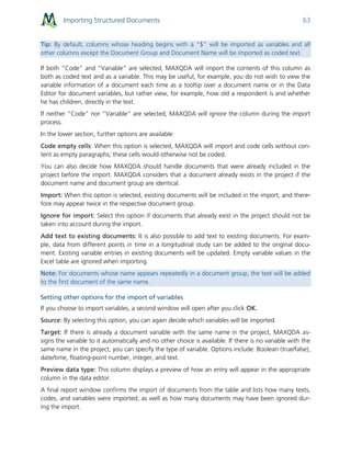 Importing Structured Documents 63
Tip: By default, columns whose heading begins with a "$" will be imported as variables and all
other columns except the Document Group and Document Name will be imported as coded text.
If both “Code” and “Variable” are selected, MAXQDA will import the contents of this column as
both as coded text and as a variable. This may be useful, for example, you do not wish to view the
variable information of a document each time as a tooltip over a document name or in the Data
Editor for document variables, but rather view, for example, how old a respondent is and whether
he has children, directly in the text.
If neither “Code” nor “Variable” are selected, MAXQDA will ignore the column during the import
process.
In the lower section, further options are available:
Code empty cells: When this option is selected, MAXQDA will import and code cells without con-
tent as empty paragraphs; these cells would otherwise not be coded.
You can also decide how MAXQDA should handle documents that were already included in the
project before the import. MAXQDA considers that a document already exists in the project if the
document name and document group are identical.
Import: When this option is selected, existing documents will be included in the import, and there-
fore may appear twice in the respective document group.
Ignore for import: Select this option if documents that already exist in the project should not be
taken into account during the import.
Add text to existing documents: It is also possible to add text to existing documents. For exam-
ple, data from different points in time in a longitudinal study can be added to the original docu-
ment. Existing variable entries in existing documents will be updated. Empty variable values in the
Excel table are ignored when importing.
Note: For documents whose name appears repeatedly in a document group, the text will be added
to the first document of the same name.
Setting other options for the import of variables
If you choose to import variables, a second window will open after you click OK.
Source: By selecting this option, you can again decide which variables will be imported.
Target: If there is already a document variable with the same name in the project, MAXQDA as-
signs the variable to it automatically and no other choice is available. If there is no variable with the
same name in the project, you can specify the type of variable. Options include: Boolean (true/false),
date/time, floating-point number, integer, and text.
Preview data type: This column displays a preview of how an entry will appear in the appropriate
column in the data editor.
A final report window confirms the import of documents from the table and lists how many texts,
codes, and variables were imported, as well as how many documents may have been ignored dur-
ing the import.
 
