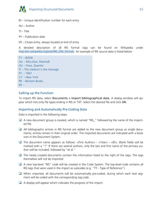 Importing Structured Documents 65
ID – Unique identification number for each entry
AU – Author
TI – Title
PY – Publication date
ER – Closes entry, always located at end of entry
A detailed description of all RIS format tags can be found on Wikipedia under
http://en.wikipedia.org/wiki/RIS_(file_format). An example of RIS source data is listed below:
TY - BOOK
AU - McLuhan, Marshall
AU - Fiore, Quentin
TI - The medium is the message
PY - 1967
CY - New York
PB - Bantam Books
ER -
Calling up the Function
To import RIS data, select Documents > Import bibliographical data. A dialog window will ap-
pear which lists only file types ending in RIS or TXT. Select the desired file and click OK.
Importing and Automatically Pre-Coding Data
Data is imported in the following steps:
 A new document group is created, which is named “RIS_” followed by the name of the import-
ed file.
 All bibliographic entries in RIS format are added to the new document group as single docu-
ments; entries remain in their original order. The imported documents are indicated with a book
icon in the Document System.
 The document name appears as follows: <First Author> - <Year> - <ID>. Blank fields will be
marked with a “?" If there are several authors, only the last and first name of the primary au-
thor will be included, followed by “et al.”
 The newly created documents contain the information listed to the right of the tags. The tags
themselves will not be imported.
 A new top-level “RIS” code will be created in the Code System. The top-level code contains all
RIS tags that were used in the import as subcodes (e.g. “TY - Type of Reference").
 When imported, all documents will be automatically pre-coded, during which each text seg-
ment will be coded with the corresponding tag code.
 A display will appear which indicates the progress of the import.
 
