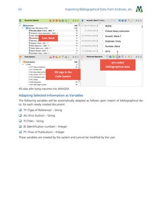 Importing Bibliographical Data from Endnote, etc.66
RIS data after being imported into MAXQDA
Adapting Selected Information as Variables
The following variables will be automatically adapted as follows upon import of bibliographical da-
ta, for each newly created document:
 TY (Type of Reference) – String
 AU (First Author) – String
 TI (Title) – String
 ID (Identification number) – Integer
 PY (Year of Publication) – Integer
These variables are created by the system and cannot be modified by the user.
 