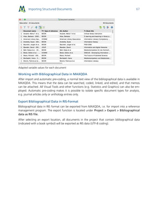 Importing Structured Documents 67
Adapted variable values for each document
Working with Bibliographical Data in MAXQDA
After import and automatic pre-coding, a normal text view of the bibliographical data is available in
MAXQDA. This means that the data can be searched, coded, linked, and edited, and that memos
can be attached. All Visual Tools and other functions (e.g. Statistics and Graphics) can also be em-
ployed. Automatic pre-coding makes it is possible to isolate specific document types for analysis,
e.g. journal articles only or anthology entries only.
Export Bibliographical Data in RIS-Format
Bibliographical data in RIS format can be exported from MAXQDA, i.e. for import into a reference
management program. The export function is located under Project > Export > Bibliographical
data as RIS file.
After selecting an export location, all documents in the project that contain bibliographical data
(indicated with a book symbol) will be exported as RIS data (UTF-8 coding).
 