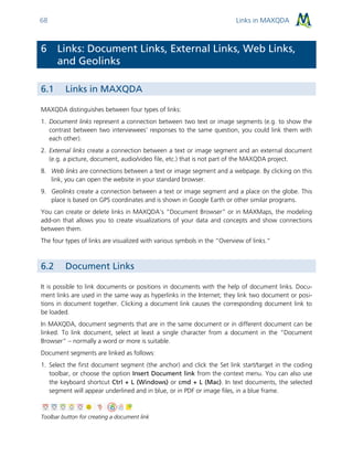 Links in MAXQDA68
6 Links: Document Links, External Links, Web Links,
and Geolinks
6.1 Links in MAXQDA
MAXQDA distinguishes between four types of links:
1. Document links represent a connection between two text or image segments (e.g. to show the
contrast between two interviewees’ responses to the same question, you could link them with
each other).
2. External links create a connection between a text or image segment and an external document
(e.g. a picture, document, audio/video file, etc.) that is not part of the MAXQDA project.
8. Web links are connections between a text or image segment and a webpage. By clicking on this
link, you can open the website in your standard browser.
9. Geolinks create a connection between a text or image segment and a place on the globe. This
place is based on GPS coordinates and is shown in Google Earth or other similar programs.
You can create or delete links in MAXQDA’s “Document Browser” or in MAXMaps, the modeling
add-on that allows you to create visualizations of your data and concepts and show connections
between them.
The four types of links are visualized with various symbols in the “Overview of links.”
6.2 Document Links
It is possible to link documents or positions in documents with the help of document links. Docu-
ment links are used in the same way as hyperlinks in the Internet; they link two document or posi-
tions in document together. Clicking a document link causes the corresponding document link to
be loaded.
In MAXQDA, document segments that are in the same document or in different document can be
linked. To link document, select at least a single character from a document in the “Document
Browser” – normally a word or more is suitable.
Document segments are linked as follows:
1. Select the first document segment (the anchor) and click the Set link start/target in the coding
toolbar, or choose the option Insert Document link from the context menu. You can also use
the keyboard shortcut Ctrl + L (Windows) or cmd + L (Mac). In text documents, the selected
segment will appear underlined and in blue, or in PDF or image files, in a blue frame.
Toolbar button for creating a document link
 