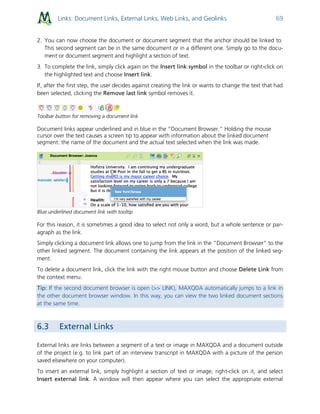 Links: Document Links, External Links, Web Links, and Geolinks 69
2. You can now choose the document or document segment that the anchor should be linked to.
This second segment can be in the same document or in a different one. Simply go to the docu-
ment or document segment and highlight a section of text.
3. To complete the link, simply click again on the Insert link symbol in the toolbar or right-click on
the highlighted text and choose Insert link.
If, after the first step, the user decides against creating the link or wants to change the text that had
been selected, clicking the Remove last link symbol removes it.
Toolbar button for removing a document link
Document links appear underlined and in blue in the “Document Browser.” Holding the mouse
cursor over the text causes a screen tip to appear with information about the linked document
segment: the name of the document and the actual text selected when the link was made.
Blue underlined document link with tooltip
For this reason, it is sometimes a good idea to select not only a word, but a whole sentence or par-
agraph as the link.
Simply clicking a document link allows one to jump from the link in the “Document Browser” to the
other linked segment. The document containing the link appears at the position of the linked seg-
ment.
To delete a document link, click the link with the right mouse button and choose Delete Link from
the context menu.
Tip: If the second document browser is open (>> LINK), MAXQDA automatically jumps to a link in
the other document browser window. In this way, you can view the two linked document sections
at the same time.
6.3 External Links
External links are links between a segment of a text or image in MAXQDA and a document outside
of the project (e.g. to link part of an interview transcript in MAXQDA with a picture of the person
saved elsewhere on your computer).
To insert an external link, simply highlight a section of text or image, right-click on it, and select
Insert external link. A window will then appear where you can select the appropriate external
 