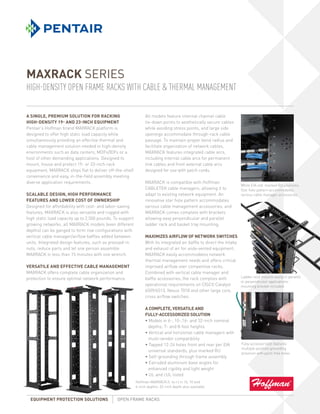 MAXRACK SERIES
HIGH-DENSITY OPEN FRAME RACKS WITH CABLE & THERMAL MANAGEMENT

A single, PREMIUM solution for racking                           All models feature internal channel cable
high-density 19- and 23-inch equipment                           tie-down points to aesthetically secure cables
Pentair’s Hoffman brand MAXRACK platform is                      while avoiding stress points, and large side
designed to offer high static load capacity while                openings accommodate through-rack cable
simultaneously providing an effective thermal and                passage. To maintain proper bend radius and
cable management solution needed in high-density                 facilitate organization of network cables,
environments such as data centers, MDFs/IDFs or a                MAXRACK features integrated cable arcs,
host of other demanding applications. Designed to                including internal cable arcs for permanent
mount, house and protect 19- or 23-inch rack                     link cables and front external cable arcs
equipment, MAXRACK ships flat to deliver off-the-shelf           designed for use with patch cords.
convenience and easy, in-the-field assembly meeting
diverse application requirements.                                MAXRACK is compatible with Hoffman
                                                                                                                       White EIA-std. marked RU positions;
                                                                 CABLETEK cable managers, allowing it to               Star hole pattern accommodates
SCALABLE DESIGN, HIGH PERFORMANCE                                adapt to existing network equipment. An               various cable manager accessories
FEATURES AND LOWER COST OF OWNERSHIP                             innovative star hole pattern accommodates
Designed for affordability with cost- and labor-saving           various cable management accessories, and
features, MAXRACK is also versatile and rugged with              MAXRACK comes complete with brackets
high static load capacity up to 2,500 pounds. To support         allowing easy perpendicular and parallel
growing networks, all MAXRACK models (even different             ladder rack and basket tray mounting.
depths) can be ganged to form row configurations with
vertical cable manager/airflow baffles added between             MAXIMIZES AIRFLOW OF NETWORK SWITCHES
units. Integrated design features, such as pressed-in            With its integrated air baffle to direct the intake
nuts, reduce parts and let one person assemble                   and exhaust of air for aisle-vented equipment,
MAXRACK in less than 15 minutes with one wrench.                 MAXRACK easily accommodates network
                                                                 thermal management needs and offers critical
VERSATILE AND EFFECTIVE CABLE MANAGEMENT                         improved airflow over competitive racks.
MAXRACK offers complete cable organization and                   Combined with vertical cable manager and
protection to ensure optimal network performance.                baffle accessories, the rack complies with          Ladder rack mounts easily in parallel
                                                                                                                     or perpendicular applications:
                                                                 operational requirements on CISCO Catalyst          mounting bracket included
                                                                 6509/6513, Nexus 7018 and other large core,
                                                                 cross airflow switches.

                                                                 A COMPLETE, VERSATILE AND
                                                                 FULLY-ACCESSORIZED SOLUTION
                                                                 • Models in 6-, 10-,16- and 32-inch nominal
                                                                   depths; 7- and 8-foot heights
                                                                 • Vertical and horizontal cable managers with
                                                                   multi-vendor compatibility
                                                                 • Tapped 12-24 holes front and rear per EIA            Fully-accessorized; features
                                                                                                                        multiple-position grounding 	
                                                                   universal standards, plus marked RU
                                                                                                                        provision with paint-free holes
                                                                 • Self-grounding through frame assembly
                                                                 • Extruded aluminum base angles for
                                                                   enhanced rigidity and light weight
                                                                 • UL and cUL listed
                                                           Hoffman MAXRACK (l. to r.) in 16, 10 and
                                                           6-inch depths; 32-inch depth also available


  EQUIPMENT PROTECTION SOLUTIONS               OPEN FRAME RACKS	
 