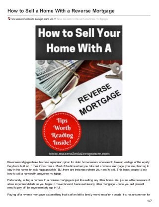 How to Sell a Home With a Reverse Mortgage
www.maxrealestateexposure.com /how-to-sell-home-with-reverse-mortgage/
Reverse mortgages have become a popular option for older homeowners who want to take advantage of the equity
they have built up in their investments. Most of the time when you take out a reverse mortgage, you are planning to
stay in the home for as long as possible. But there are instances where you need to sell. This leads people to ask
how to sell a home with a reverse mortgage.
Fortunately, selling a home with a reverse mortgage is just like selling any other home. You just need to be aware of
a few important details as you begin to move forward, because like any other mortgage – once you sell you will
need to pay off the reverse mortgage in full.
Paying off a reverse mortgage is something that is often left to family members after a death. It is not uncommon for
1/7
 