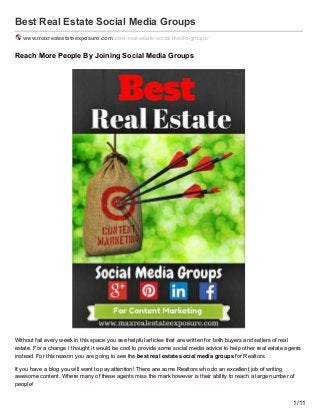 Best Real Estate Social Media Groups
www.maxrealestateexposure.com /best-real-estate-social-media-groups/
Reach More People By Joining Social Media Groups
Without fail every week in this space you see helpful articles that are written for both buyers and sellers of real
estate. For a change I thought it would be cool to provide some social media advice to help other real estate agents
instead. For this reason you are going to see the best real estate social media groups for Realtors.
If you have a blog you will want to pay attention! There are some Realtors who do an excellent job of writing
awesome content. Where many of these agents miss the mark however is their ability to reach a large number of
people!
1/11
 