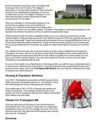 North Framingham has large tracts of single-family
housing on lots over 0.5 acres. The village of
Saxonville on the east side consists of many Victorian
homes and is undergoing an expansion of over six
hundred new homes. The village of Nobscot on the
west side has many homes valued above mean
housing prices for the region.
What you will begin to notice while scoping out the
community as a place to live is the diversity of
housing. You will find condominiums from well under a
$100,000 to homes over one million dollars. The bulk of Framingham’s real estate happens to fall
between the mid two hundred to mid four hundred thousand price range.
While looking through the various neighborhoods in town you will see an abundance of slab
ranches. Many of these homes were built in the 1950′s through the 1970′s by a gentleman with the
last name Campanelli. These home became affectionately know as Campanelli Ranches. Most of
these home were built without basements. These homes have been popular over the years with
the young professional first time buyer, as well as the older empty Nestor’s looking for one floor
living.
You will also find some very nice executive homes as well in various neighborhoods scattered
throughout the town. One of the attractive things about Framingham is you have a plethora of
great shopping and restaurants along Route 9 as well as a bustling town center where you can
pick up the train to head to Boston. In a very short period of time you can be in the city while
maintaining a suburban lifestyle as well.
If you’re in the market to buy Real Estate in Framingham MA, you will find many residential options
to choose from. Whether you’re looking for luxury and estate homes, single-family homes, town
homes or short sales. I am a top Framingham MA Realtor that can help you find exactly the type
of property you are looking for!
Housing & Population Statistics
As of 2011, Framingham’s population is 66,203 people. Since
2000, it has had a population growth of -1.01 percent. There
are 2,568 people per square mile (population density).
The median age is 39.3. 47.33% of people are married and
9.58% are divorced. The average household size is 2.44
people. 43.12% of people are married with children and 52.98%
have children and are single.
Climate For Framingham MA
The town gets around 45 inches of rain and 48 inches of
snowfall per year. The number of days with any measurable
precipitation is around 123. On average, there are 197 sunny
days per year with July highs around 84 degrees and January
lows around 16 degrees.
Economy
 