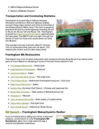 Milford Regional Medical Center
Newton-Wellesley Hospital
Transportation and Commuting Statistics
Framingham is located about halfway between
Worcester and Boston. Rail and highway facilities
connect these major centers and other communities in
the Greater Boston Metro Area. The town is served by
Interstate 90 and four state highways including: Route
9, Route 30, Route 126 and Route 135. Framingham
is served by Logan International Airport, approximately
25 miles away. The MBTA train runs right through the
center of town for those who would rather not drive
into Boston.
The average one-way commute takes 31 minutes.
75% of commuters drive their own car alone, 12%
carpool with others. and 5% take mass transit.
Framingham MA Restaurants
Framingham has a ton of great restaurants with numerous choices along Route 9 as well as other
parts of town. Below is a sampling of some of the best known places to eat.
The Aegean Restaurant – Greek style
Legal Seafood Framingham – Seafood
Lacantina Italiana – Italian
John Harvards Brew House – Pub style food
The Chicken Bone – Well known Framingham hang out – Pub food
Bella Costa Ristorante – Italian
Samba West (formerly Chef Orient) – Chinese and Japanese fair
British Beer Company – Wide variety of British/American fair
Alcapulco’s – Mexican
Joe’s American Bar & Grill – Wide variety of traditional fair
Angry Ham’s garage – Pub style food
Ken’s Steak House – Well known Steak House
Bill Gassett – Framingham Massachusetts Realtor
If you’re thinking about selling your home, investment
property, condominium or other Framingham MA
Real Estate, allow me to help make the sale a
smooth and pleasant experience.
 