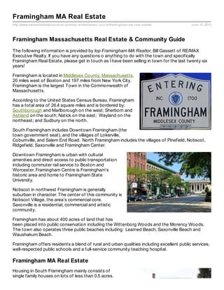 http://www.maxrealestateexposure.com/ma-re/middlesex-county/framingham-ma-real-estate/ June 10, 2013
Framingham MA Real Estate
Framingham Massachusetts Real Estate & Community Guide
The following information is provided by top Framingham MA Realtor, Bill Gassett of RE/MAX
Executive Realty. If you have any questions o anything to do with the town and specifically
Framingham Real Estate, please get in touch as I have been selling in town for the last twenty six
years!
Framingham is located in Middlesex County, Massachusetts,
20 miles west of Boston and 197 miles from New York City.
Framingham is the largest Town in the Commonwealth of
Massachusetts.
According to the United States Census Bureau, Framingham
has a total area of 26.4 square miles and is bordered by:
Southborough and Marlborough on the west; Sherborn and
Ashland on the south; Natick on the east; Wayland on the
northeast; and Sudbury on the north.
South Framingham includes Downtown Framingham (the
town government seat), and the villages of Lokerville,
Coburnville, and Salem End Road. North Framingham includes the villages of Pinefield, Nobscot,
Ridgefield, Saxonville and Framingham Center.
Downtown Framingham is urban with cultural
amenities and direct access to public transportation
including commuter rail service to Boston and
Worcester. Framingham Centre is Framingham’s
historic area and home to Framingham State
University.
Nobscot in northwest Framingham is generally
suburban in character. The center of this community is
Nobscot Village, the area’s commercial core.
Saxonville is a residential, commercial and artistic
community.
Framingham has about 400 acres of land that has
been placed into public conservation including the Wittenborg Woods and the Morency Woods.
The town also operates three public beaches including: Learned Beach, Saxonville Beach and
Waushakum Beach.
Framingham offers residents a blend of rural and urban qualities including excellent public services,
well-respected public schools and a full-service community teaching hospital.
Framingham MA Real Estate
Housing in South Framingham mainly consists of
single family houses on lots of less than 0.5 acres.
 