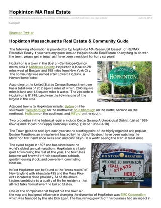 http://www.maxrealestateexposure.com/ma-re/middlesex-county/hopkinton-ma-real-estate/ June 9, 2013
Hopkinton MA Real Estate
Google+
Share on Twitter
Hopkinton Massachusetts Real Estate & Community Guide
The following information is provided by top Hopkinton MA Realtor, Bill Gassett of RE/MAX
Executive Realty. If you have any questions on Hopkinton MA Real Estate or anything to do with
the town, please get in touch as I have been a resident for forty six years!
Hopkinton is a town in the Boston-Cambridge-Quincy
metro area in Middlesex County. Hopkinton is located 26
miles west of Boston and 195 miles from New York City.
The community was named after Edward Hopkins, a
Harvard benefactor.
According to the United States Census Bureau, the town
has a total area of 28.2 square miles of which, 26.6 square
miles is land and 1.6 square miles is water. The zip code in
Hopkinton is 01748. Land wise the town is one of the
largest in the area.
Adjacent towns to Hopkinton include: Upton on the
southwest; Westborough on the northwest; Southborough on the north; Ashland on the
northeast; Holliston on the southeast and Milford on the south.
Two properties in the historical register include Cedar Swamp Archeological District (Listed 1988-
05-23); and Hopkinton Supply Company Building, (Listed 1983-03-10).
The Town gets the spotlight each year as the starting point of the highly regarded and popular
Boston Marathon, an annual event hosted by the city of Boston. I have been watching the
Marathon first hand since I was a kid and can tell you it is worth seeing the start at least once.
The event began in 1897 and has since been the
world’s oldest annual marathon. Hopkinton is a fairly
quiet town during the rest of the year. The town has
become well known for their exceptional schools,
quality housing stock, and convenient commuting
location.
In fact Hopkinton can be found at the “cross roads” of
New England with Interstate 495 and the Mass Pike
exits located in close proximity. All of the above
factors contribute to a quality of life for residents that
attract folks from all over the United States.
One of the companies that helped put the town on
the map and had great influence in changing the dynamics of Hopkinton was EMC Corporation
which was founded by the late Dick Egan. The flourishing growth of this business had an impact in
 